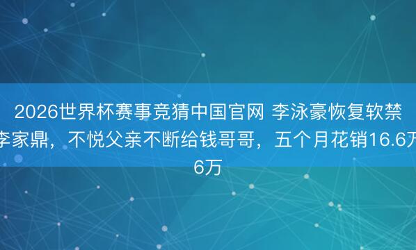 2026世界杯赛事竞猜中国官网 李泳豪恢复软禁李家鼎，不悦父亲不断给钱哥哥，五个月花销16.6万