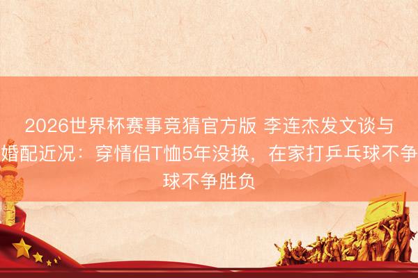 2026世界杯赛事竞猜官方版 李连杰发文谈与利智婚配近况:穿情侣T恤5年没换,在家打乒乓球不争胜负