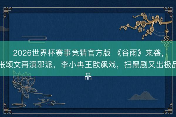 2026世界杯赛事竞猜官方版 《谷雨》来袭，张颂文再演邪派，李小冉王欧飙戏，扫黑剧又出极品