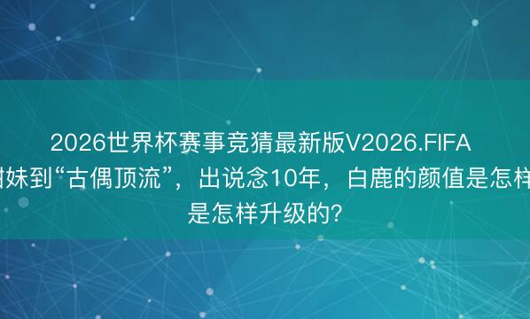2026世界杯赛事竞猜最新版V2026.FIFA 从邻家甜妹到“古偶顶流”,出说念10年,白鹿的颜值是怎样升级的?