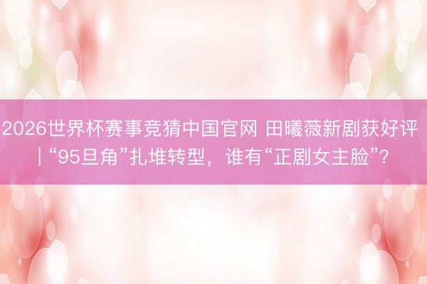 2026世界杯赛事竞猜中国官网 田曦薇新剧获好评 | “95旦角”扎堆转型，谁有“正剧女主脸”？