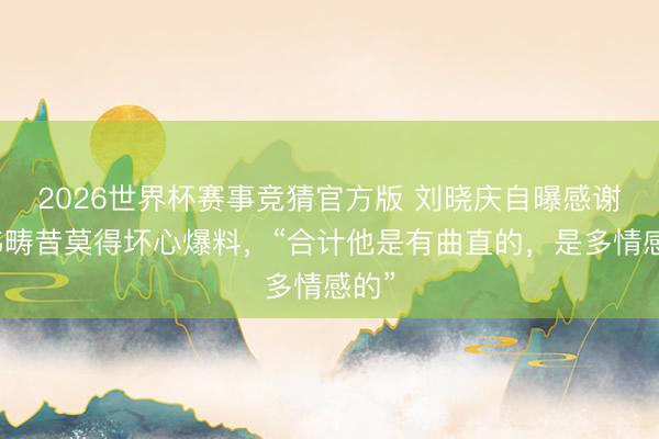 2026世界杯赛事竞猜官方版 刘晓庆自曝感谢卓伟畴昔莫得坏心爆料，“合计他是有曲直的，是多情感的”