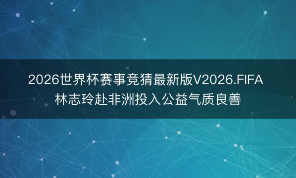 2026世界杯赛事竞猜最新版V2026.FIFA 林志玲赴非洲投入公益气质良善