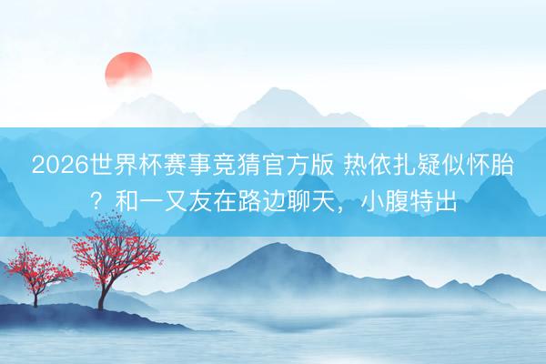 2026世界杯赛事竞猜官方版 热依扎疑似怀胎?和一又友在路边聊天,小腹特出