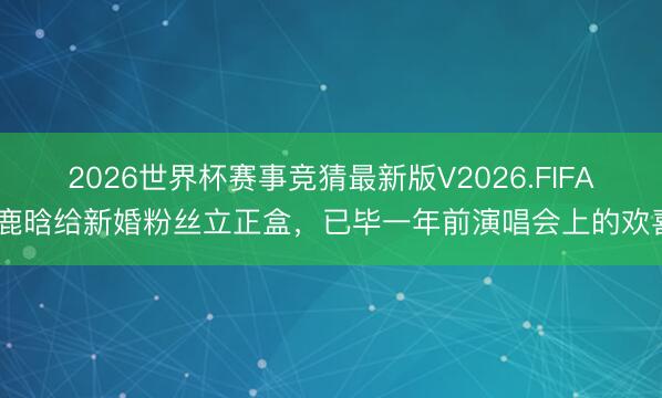 2026世界杯赛事竞猜最新版V2026.FIFA 鹿晗给新婚粉丝立正盒，已毕一年前演唱会上的欢喜