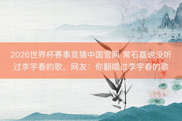 2026世界杯赛事竞猜中国官网 常石磊说没听过李宇春的歌，网友：你翻唱过李宇春的歌