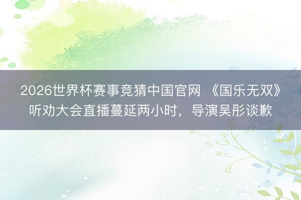 2026世界杯赛事竞猜中国官网 《国乐无双》听劝大会直播蔓延两小时，导演吴彤谈歉