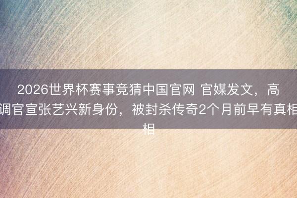 2026世界杯赛事竞猜中国官网 官媒发文，高调官宣张艺兴新身份，被封杀传奇2个月前早有真相