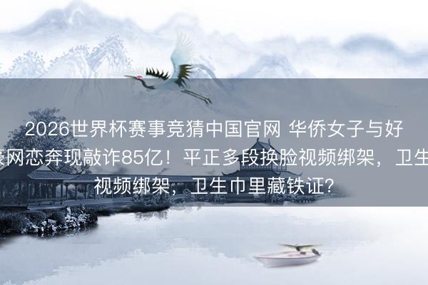 2026世界杯赛事竞猜中国官网 华侨女子与好意思亿万富豪网恋奔现敲诈85亿！平正多段换脸视频绑架，卫生巾里藏铁证？