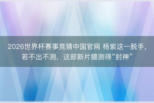 2026世界杯赛事竞猜中国官网 杨紫这一脱手，若不出不测，这部新片臆测得“封神”