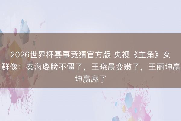 2026世界杯赛事竞猜官方版 央视《主角》女演员群像：秦海璐脸不僵了，王晓晨变嫩了，王丽坤赢麻了