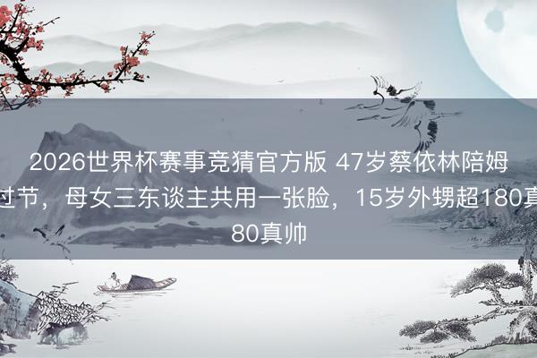 2026世界杯赛事竞猜官方版 47岁蔡依林陪姆妈过节，母女三东谈主共用一张脸，15岁外甥超180真帅