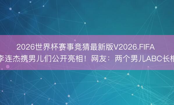 2026世界杯赛事竞猜最新版V2026.FIFA 李连杰携男儿们公开亮相！网友：两个男儿ABC长相