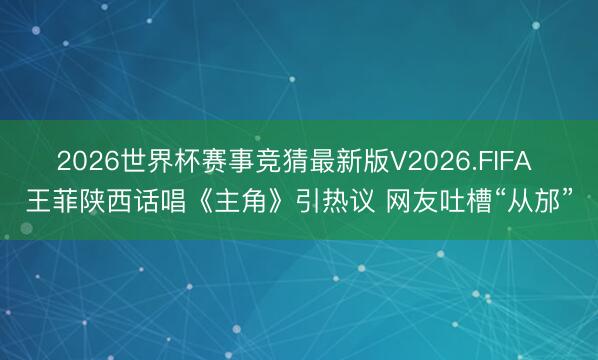 2026世界杯赛事竞猜最新版V2026.FIFA 王菲陕西话唱《主角》引热议 网友吐槽“从邡”