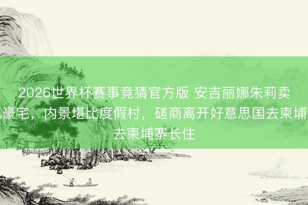 2026世界杯赛事竞猜官方版 安吉丽娜朱莉卖洛杉矶豪宅，内景堪比度假村，磋商离开好意思国去柬埔寨长住