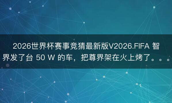 2026世界杯赛事竞猜最新版V2026.FIFA 智界发了台 50 W 的车，把尊界架在火上烤了。。。