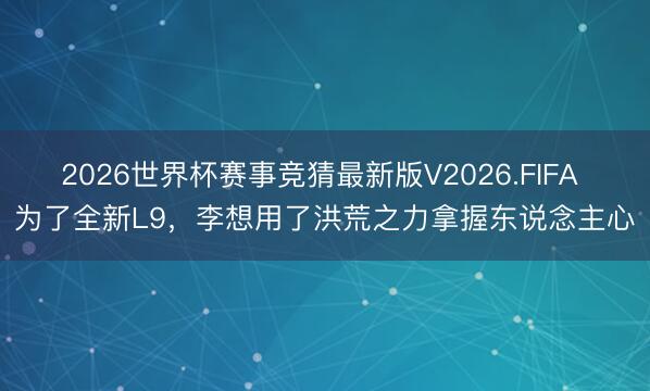 2026世界杯赛事竞猜最新版V2026.FIFA 为了全新L9，李想用了洪荒之力拿握东说念主心