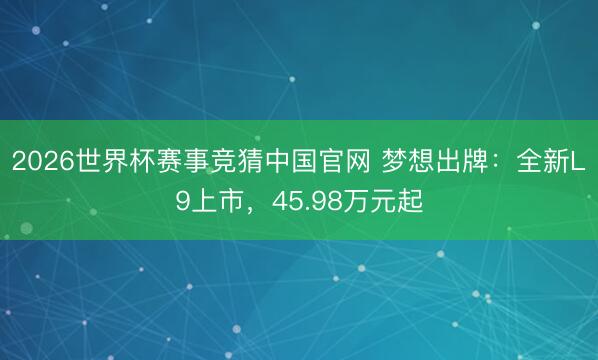 2026世界杯赛事竞猜中国官网 梦想出牌：全新L9上市，45.98万元起