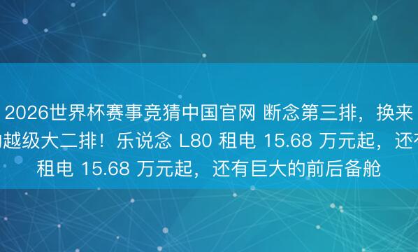 2026世界杯赛事竞猜中国官网 断念第三排，换来比好意思 MPV 的越级大二排！乐说念 L80 租电 15.68 万元起，还有巨大的前后备舱