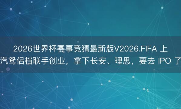 2026世界杯赛事竞猜最新版V2026.FIFA 上汽鸳侣档联手创业，拿下长安、理思，要去 IPO 了