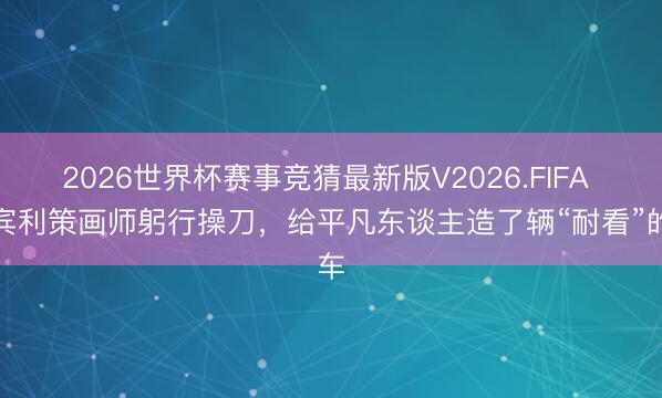 2026世界杯赛事竞猜最新版V2026.FIFA 前宾利策画师躬行操刀,给平凡东谈主造了辆“耐看”的车