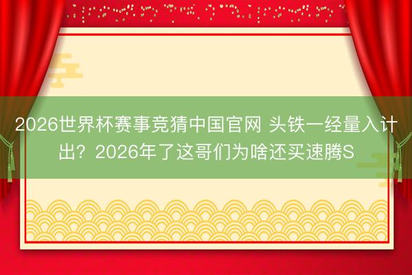 2026世界杯赛事竞猜中国官网 头铁一经量入计出？2026年了这哥们为啥还买速腾S
