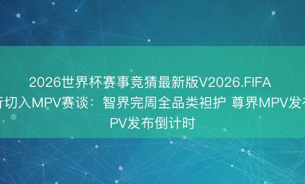 2026世界杯赛事竞猜最新版V2026.FIFA 鸿蒙智行切入MPV赛谈：智界完周全品类袒护 尊界MPV发布倒计时