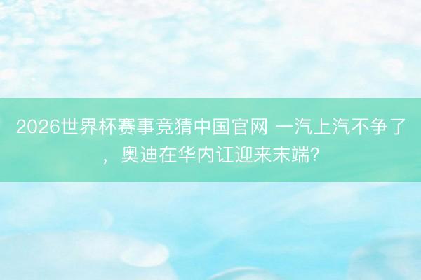 2026世界杯赛事竞猜中国官网 一汽上汽不争了,奥迪在华内讧迎来末端?
