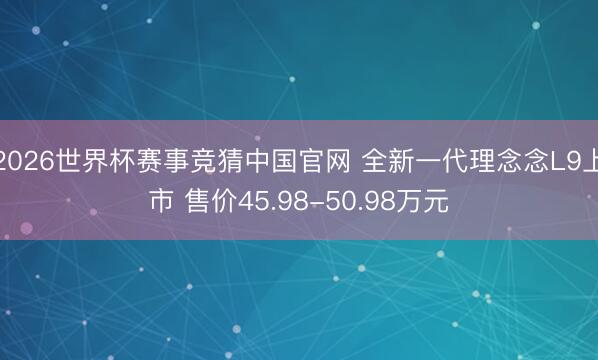 2026世界杯赛事竞猜中国官网 全新一代理念念L9上市 售价45.98-50.98万元