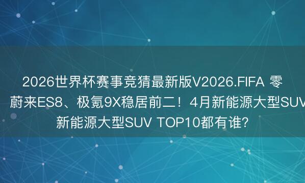2026世界杯赛事竞猜最新版V2026.FIFA 零跑D19初次登榜，蔚来ES8、极氪9X稳居前二！4月新能源大型SUV TOP10都有谁？