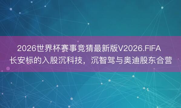 2026世界杯赛事竞猜最新版V2026.FIFA 长安标的入股沉科技,沉智驾与奥迪股东合营