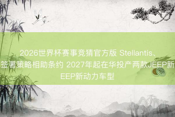 2026世界杯赛事竞猜官方版 Stellantis、东风集团签署策略相助条约 2027年起在华投产两款JEEP新动力车型