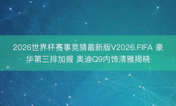 2026世界杯赛事竞猜最新版V2026.FIFA 豪华第三排加握 奥迪Q9内饰清雅揭晓