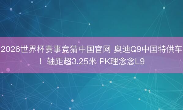2026世界杯赛事竞猜中国官网 奥迪Q9中国特供车！轴距超3.25米 PK理念念L9