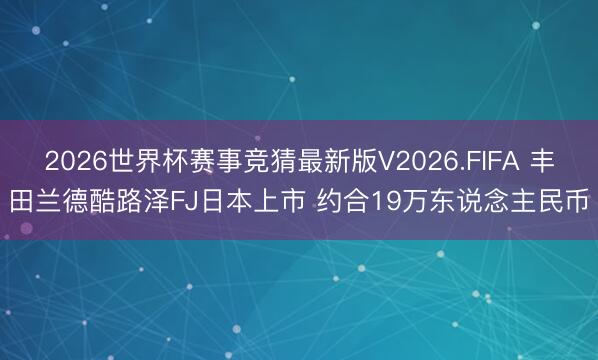 2026世界杯赛事竞猜最新版V2026.FIFA 丰田兰德酷路泽FJ日本上市 约合19万东说念主民币