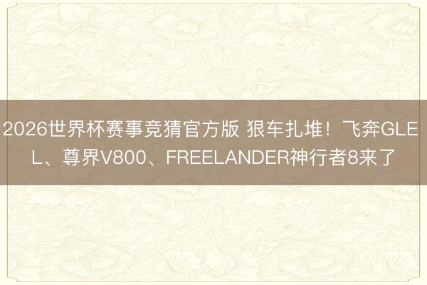 2026世界杯赛事竞猜官方版 狠车扎堆！飞奔GLE L、尊界V800、FREELANDER神行者8来了