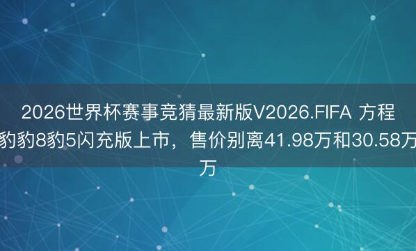 2026世界杯赛事竞猜最新版V2026.FIFA 方程豹豹8豹5闪充版上市,售价别离41.98万和30.58万
