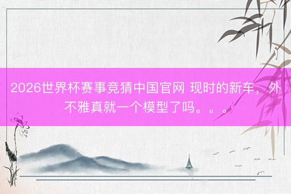 2026世界杯赛事竞猜中国官网 现时的新车,外不雅真就一个模型了吗。。。
