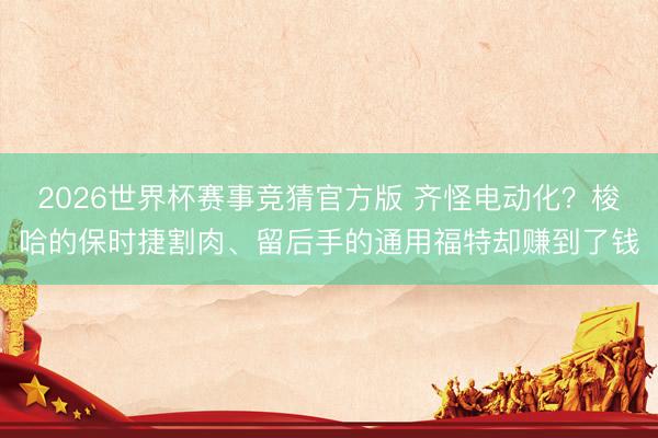2026世界杯赛事竞猜官方版 齐怪电动化？梭哈的保时捷割肉、留后手的通用福特却赚到了钱