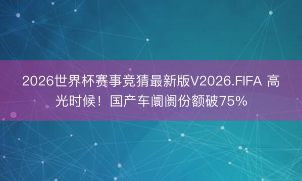 2026世界杯赛事竞猜最新版V2026.FIFA 高光时候!国产车阛阓份额破75%