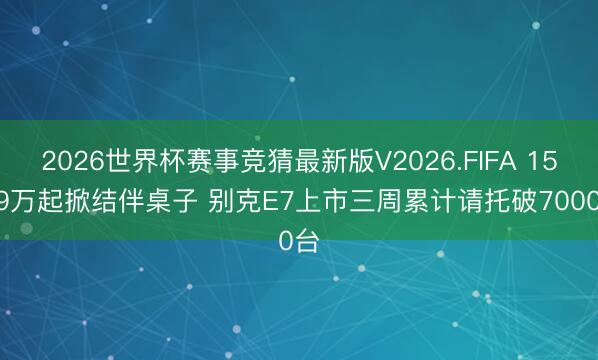 2026世界杯赛事竞猜最新版V2026.FIFA 15.49万起掀结伴桌子 别克E7上市三周累计请托破7000台