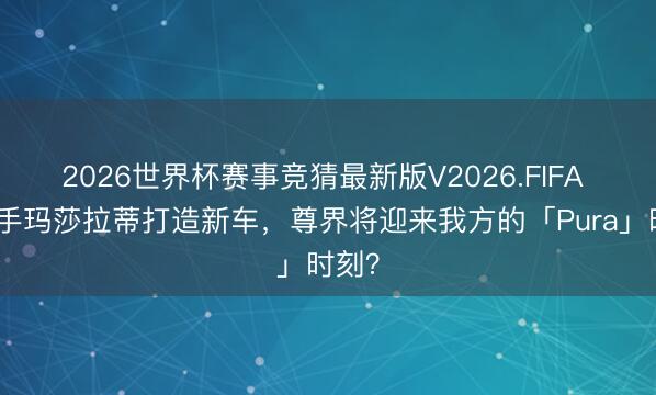 2026世界杯赛事竞猜最新版V2026.FIFA 传联手玛莎拉蒂打造新车，尊界将迎来我方的「Pura」时刻？