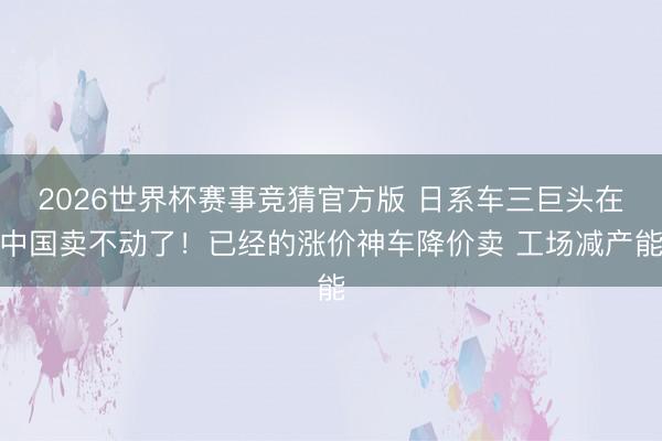 2026世界杯赛事竞猜官方版 日系车三巨头在中国卖不动了！已经的涨价神车降价卖 工场减产能