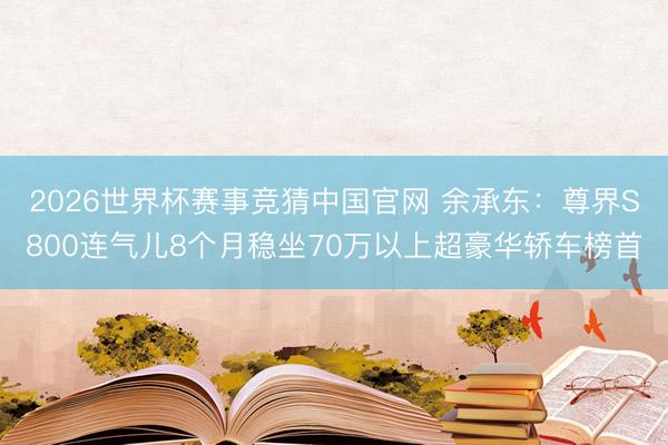 2026世界杯赛事竞猜中国官网 余承东：尊界S800连气儿8个月稳坐70万以上超豪华轿车榜首