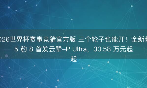 2026世界杯赛事竞猜官方版 三个轮子也能开!全新豹 5 豹 8 首发云辇-P Ultra,30.58 万元起