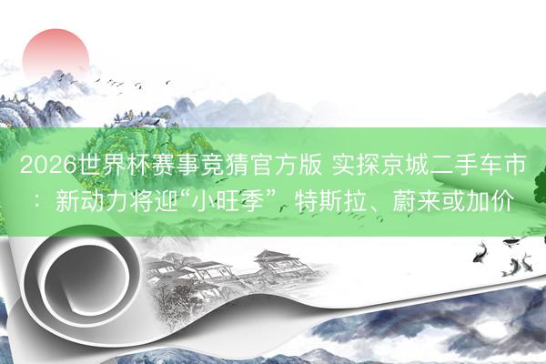 2026世界杯赛事竞猜官方版 实探京城二手车市：新动力将迎“小旺季”  特斯拉、蔚来或加价