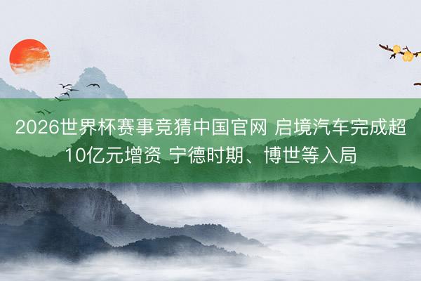 2026世界杯赛事竞猜中国官网 启境汽车完成超10亿元增资 宁德时期、博世等入局