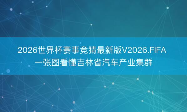 2026世界杯赛事竞猜最新版V2026.FIFA 一张图看懂吉林省汽车产业集群