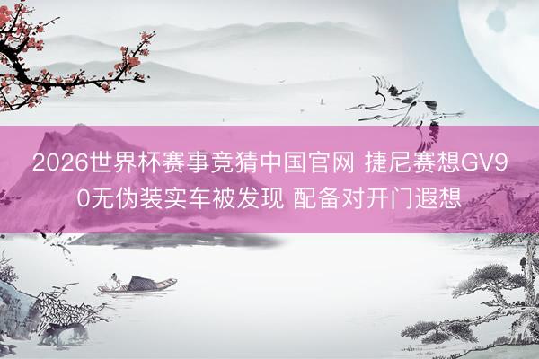 2026世界杯赛事竞猜中国官网 捷尼赛想GV90无伪装实车被发现 配备对开门遐想