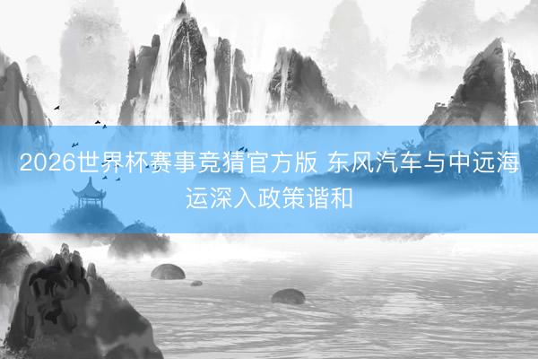 2026世界杯赛事竞猜官方版 东风汽车与中远海运深入政策谐和
